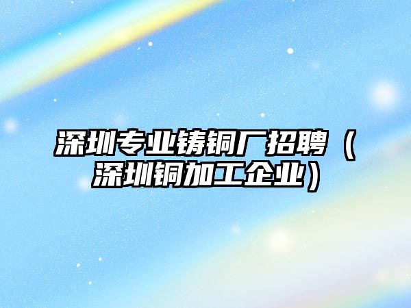 深圳專業(yè)鑄銅廠招聘（深圳銅加工企業(yè)）