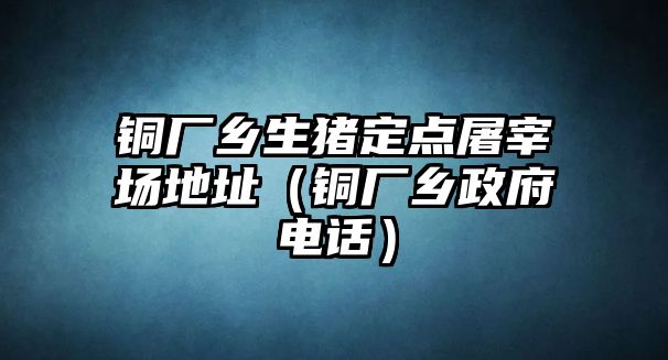 銅廠鄉(xiāng)生豬定點(diǎn)屠宰場(chǎng)地址（銅廠鄉(xiāng)政府電話）