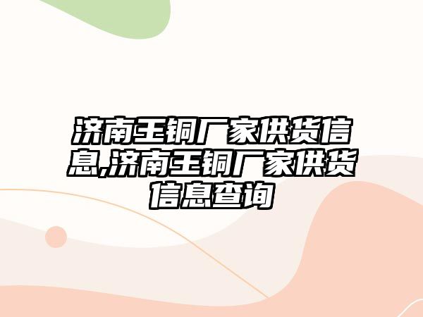 濟南王銅廠家供貨信息,濟南王銅廠家供貨信息查詢