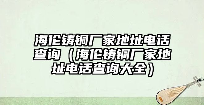 海倫鑄銅廠家地址電話查詢（海倫鑄銅廠家地址電話查詢大全）