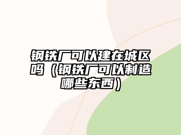 鋼鐵廠可以建在城區(qū)嗎（鋼鐵廠可以制造哪些東西）