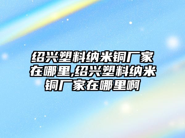 紹興塑料納米銅廠家在哪里,紹興塑料納米銅廠家在哪里啊