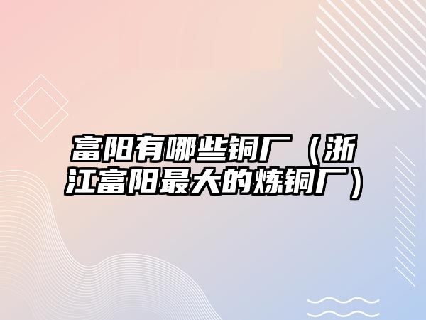 富陽有哪些銅廠（浙江富陽最大的煉銅廠）