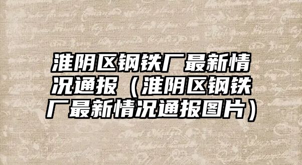 淮陰區(qū)鋼鐵廠最新情況通報(bào)（淮陰區(qū)鋼鐵廠最新情況通報(bào)圖片）