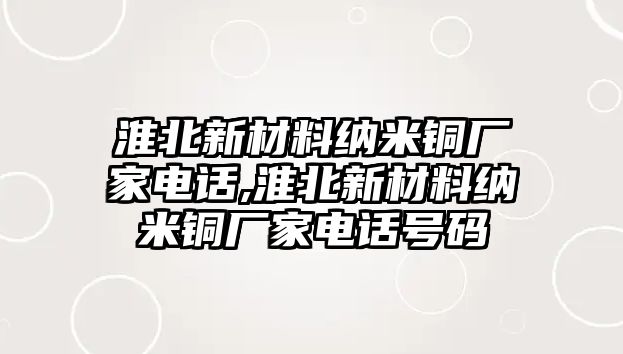 淮北新材料納米銅廠家電話,淮北新材料納米銅廠家電話號碼