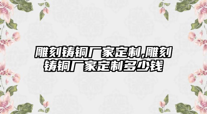 雕刻鑄銅廠家定制,雕刻鑄銅廠家定制多少錢