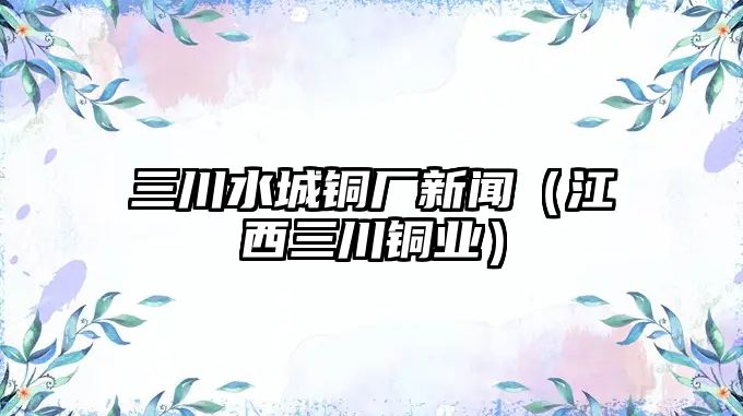 三川水城銅廠新聞（江西三川銅業(yè)）