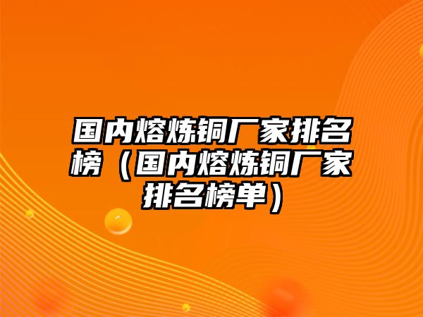 國內(nèi)熔煉銅廠家排名榜（國內(nèi)熔煉銅廠家排名榜單）