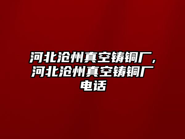 河北滄州真空鑄銅廠,河北滄州真空鑄銅廠電話