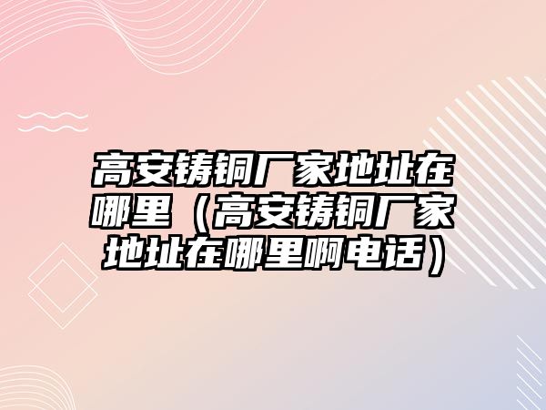 高安鑄銅廠家地址在哪里（高安鑄銅廠家地址在哪里啊電話）