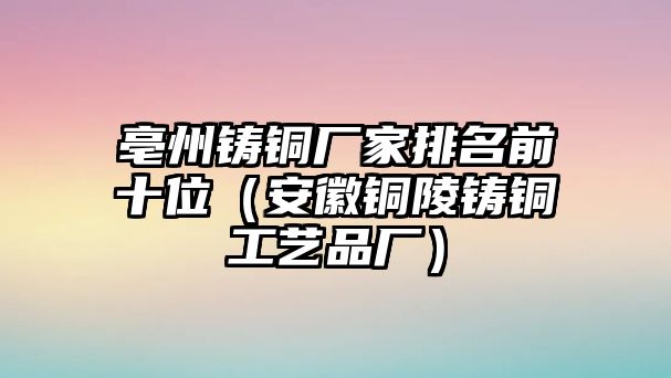 亳州鑄銅廠家排名前十位（安徽銅陵鑄銅工藝品廠）