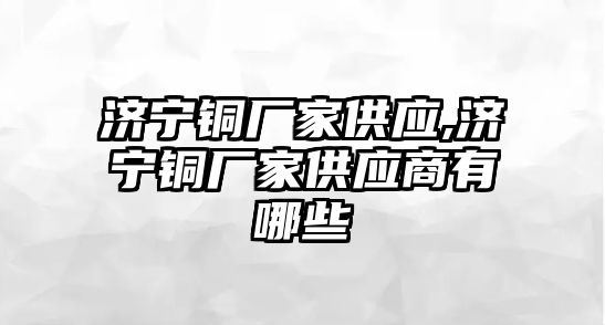 濟(jì)寧銅廠家供應(yīng),濟(jì)寧銅廠家供應(yīng)商有哪些