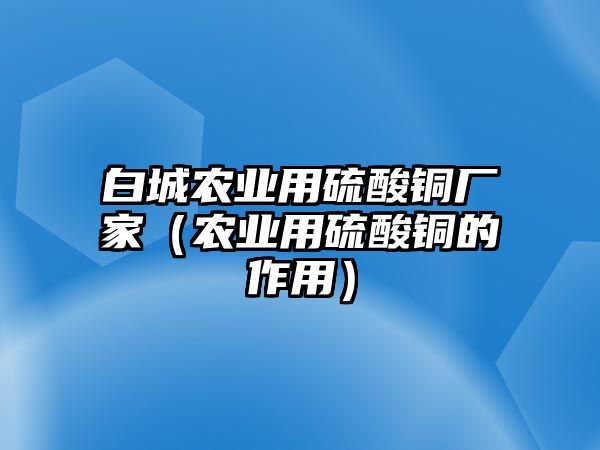 白城農(nóng)業(yè)用硫酸銅廠家（農(nóng)業(yè)用硫酸銅的作用）