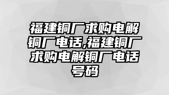 福建銅廠求購電解銅廠電話,福建銅廠求購電解銅廠電話號碼