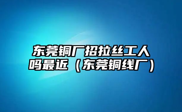 東莞銅廠招拉絲工人嗎最近（東莞銅線廠）