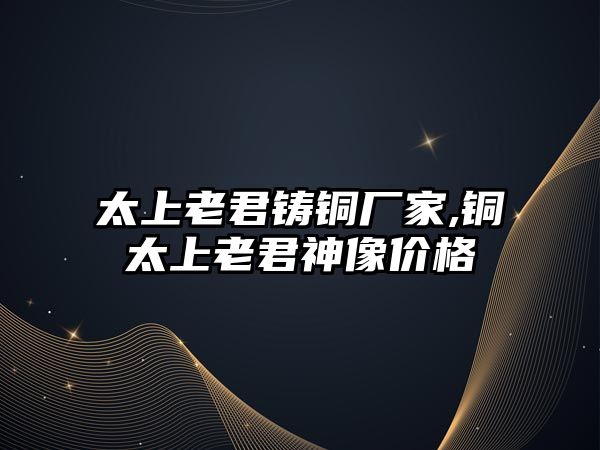 太上老君鑄銅廠家,銅太上老君神像價(jià)格