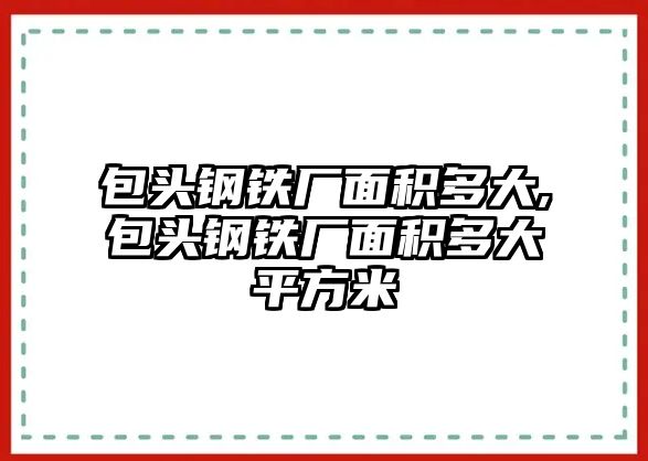 包頭鋼鐵廠面積多大,包頭鋼鐵廠面積多大平方米