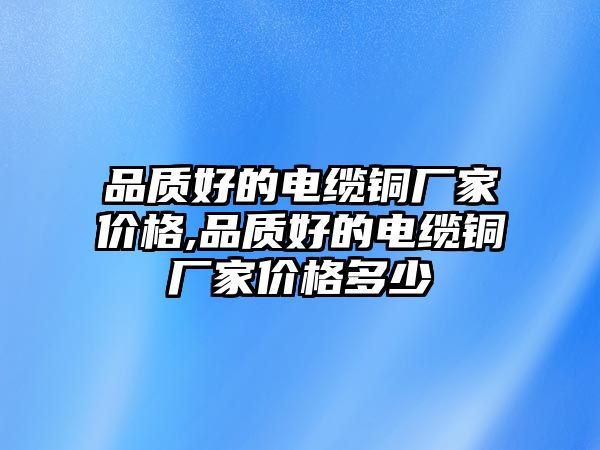 品質(zhì)好的電纜銅廠家價格,品質(zhì)好的電纜銅廠家價格多少