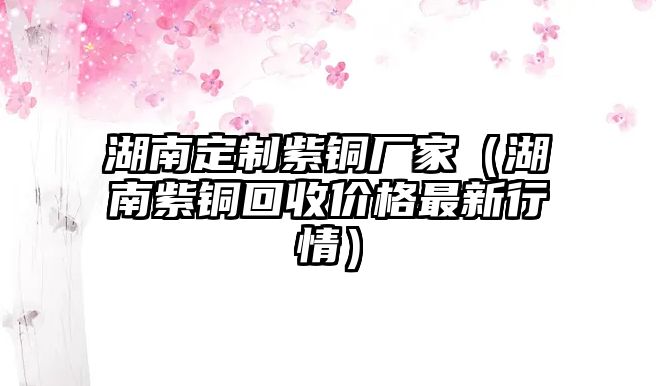 湖南定制紫銅廠家（湖南紫銅回收價格最新行情）