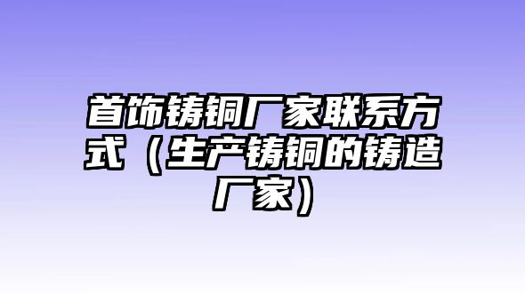 首飾鑄銅廠家聯(lián)系方式（生產鑄銅的鑄造廠家）