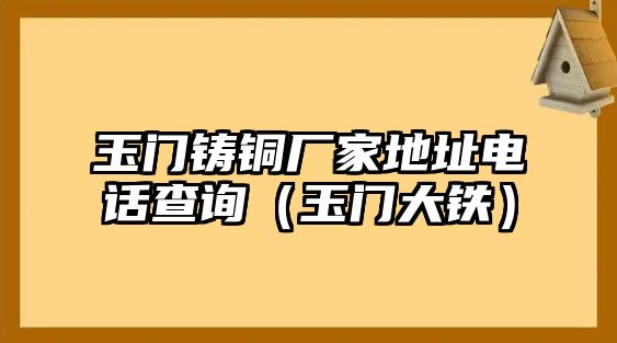 玉門鑄銅廠家地址電話查詢（玉門大鐵）