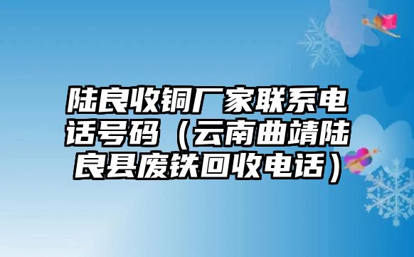 陸良收銅廠家聯(lián)系電話號碼（云南曲靖陸良縣廢鐵回收電話）