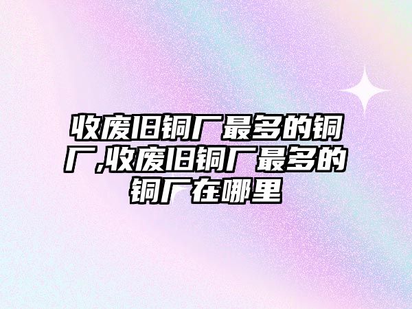 收廢舊銅廠最多的銅廠,收廢舊銅廠最多的銅廠在哪里