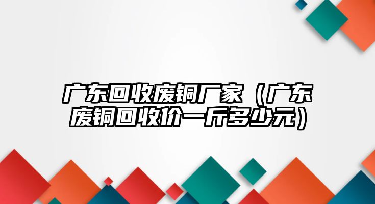 廣東回收廢銅廠家（廣東廢銅回收價一斤多少元）