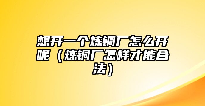 想開一個(gè)煉銅廠怎么開呢（煉銅廠怎樣才能合法）