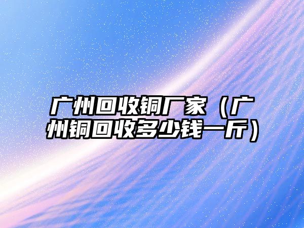 廣州回收銅廠家（廣州銅回收多少錢一斤）