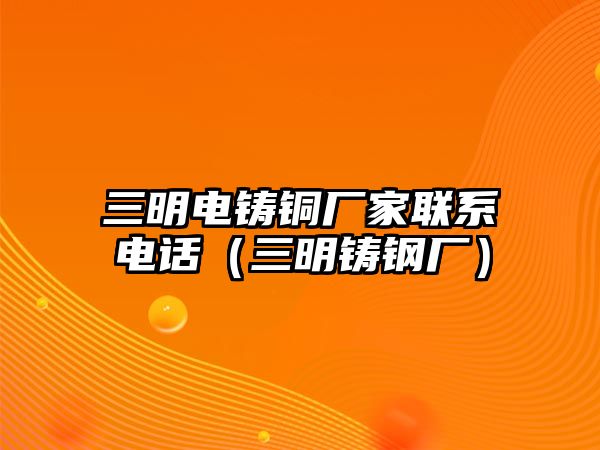 三明電鑄銅廠家聯(lián)系電話（三明鑄鋼廠）