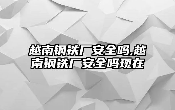 越南鋼鐵廠安全嗎,越南鋼鐵廠安全嗎現(xiàn)在