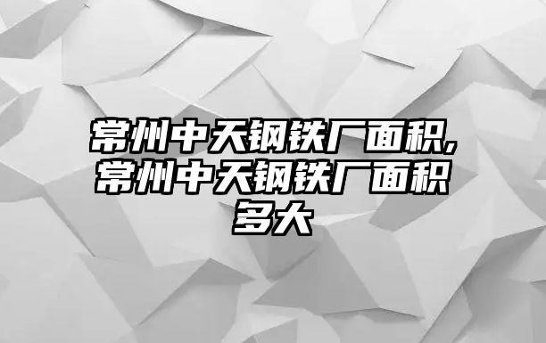 常州中天鋼鐵廠面積,常州中天鋼鐵廠面積多大