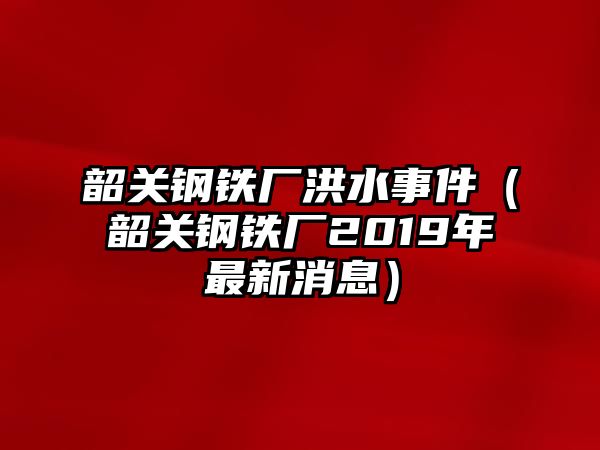 韶關(guān)鋼鐵廠洪水事件（韶關(guān)鋼鐵廠2019年最新消息）