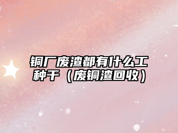 銅廠廢渣都有什么工種干（廢銅渣回收）