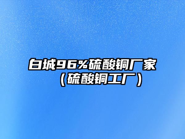 白城96%硫酸銅廠家（硫酸銅工廠）