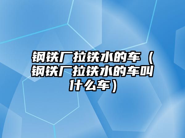 鋼鐵廠拉鐵水的車（鋼鐵廠拉鐵水的車叫什么車）