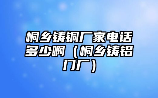 桐鄉(xiāng)鑄銅廠家電話多少?。ㄍ┼l(xiāng)鑄鋁門(mén)廠）