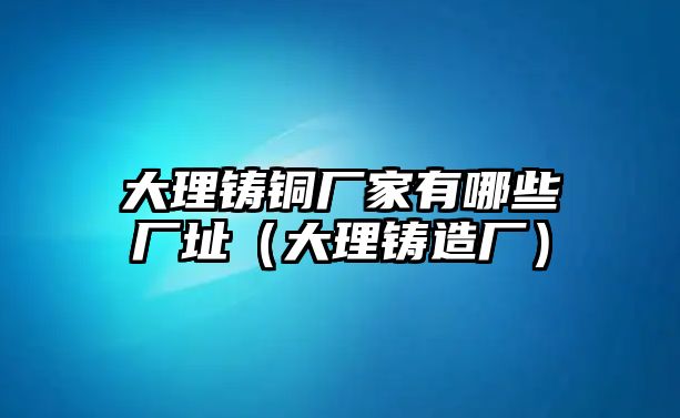 大理鑄銅廠家有哪些廠址（大理鑄造廠）