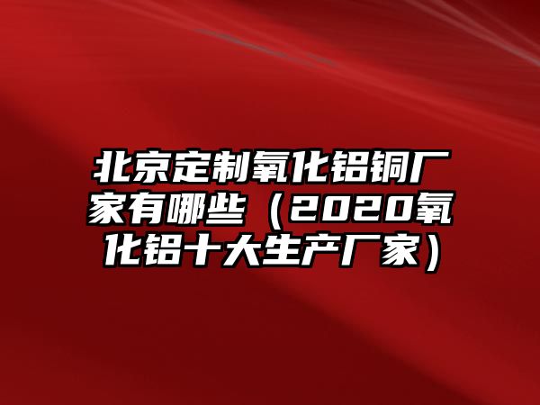 北京定制氧化鋁銅廠家有哪些（2020氧化鋁十大生產(chǎn)廠家）