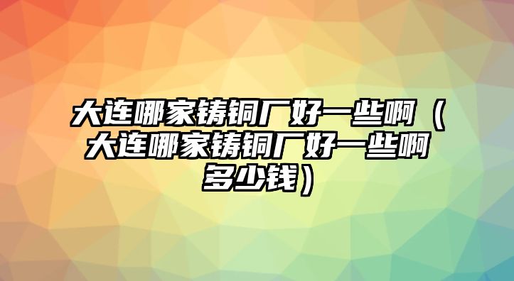 大連哪家鑄銅廠好一些?。ù筮B哪家鑄銅廠好一些啊多少錢）