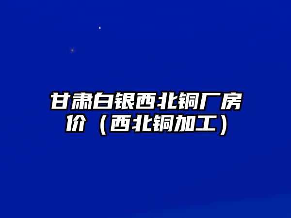 甘肅白銀西北銅廠房價（西北銅加工）