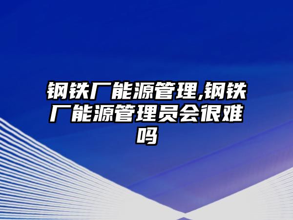 鋼鐵廠能源管理,鋼鐵廠能源管理員會(huì)很難嗎