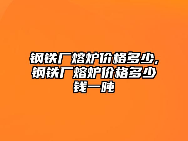 鋼鐵廠熔爐價格多少,鋼鐵廠熔爐價格多少錢一噸