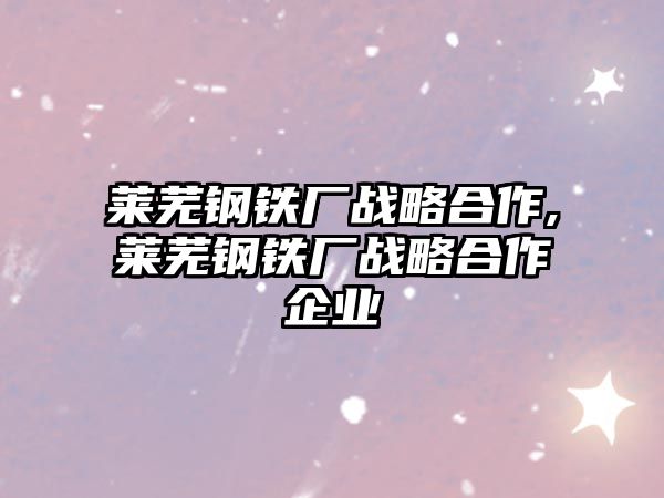 萊蕪鋼鐵廠(chǎng)戰(zhàn)略合作,萊蕪鋼鐵廠(chǎng)戰(zhàn)略合作企業(yè)