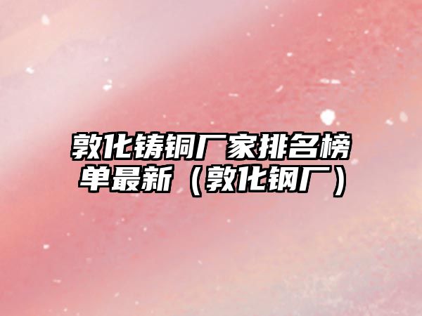 敦化鑄銅廠家排名榜單最新（敦化鋼廠）