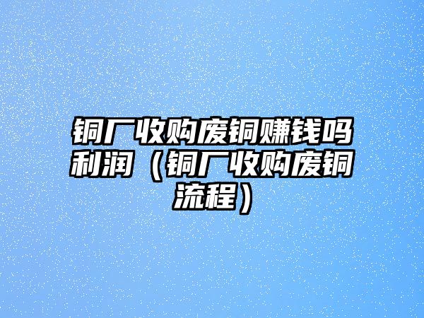 銅廠收購(gòu)廢銅賺錢嗎利潤(rùn)（銅廠收購(gòu)廢銅流程）