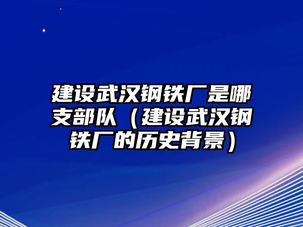 建設(shè)武漢鋼鐵廠是哪支部隊（建設(shè)武漢鋼鐵廠的歷史背景）