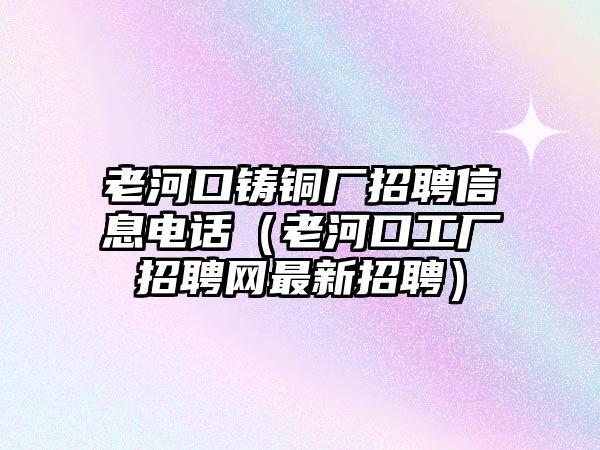 老河口鑄銅廠招聘信息電話（老河口工廠招聘網(wǎng)最新招聘）