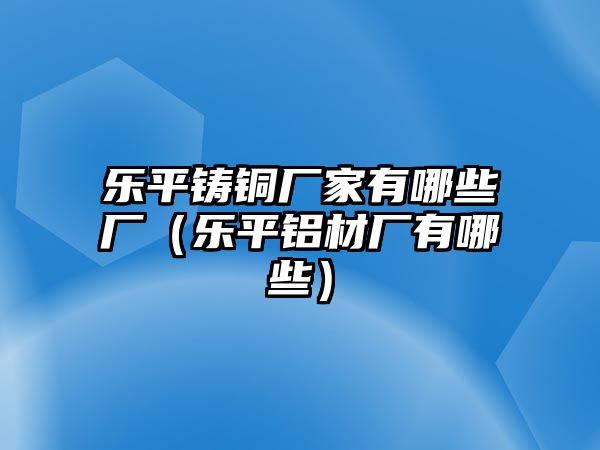 樂平鑄銅廠家有哪些廠（樂平鋁材廠有哪些）